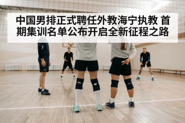 中国男排正式聘任外教海宁执教 首期集训名单公布开启全新征程之路