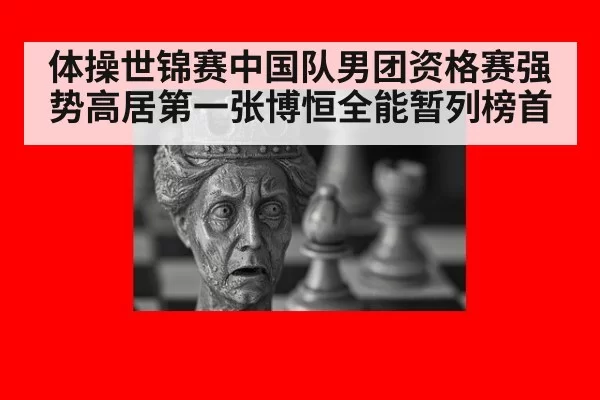 体操世锦赛中国队男团资格赛强势高居第一张博恒全能暂列榜首