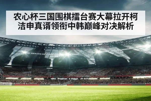 农心杯三国围棋擂台赛大幕拉开柯洁申真谞领衔中韩巅峰对决解析